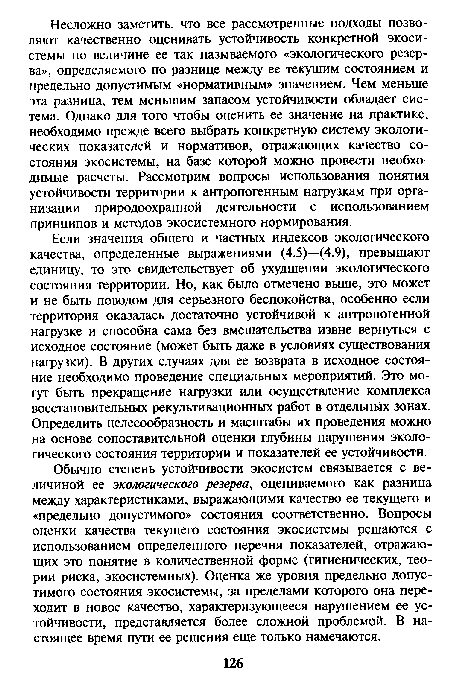 Обычно степень устойчивости экосистем связывается с величиной ее экологического резерва, оцениваемого как разница между характеристиками, выражающими качество ее текущего и «предельно допустимого» состояния соответственно. Вопросы оценки качества текущего состояния экосистемы решаются с использованием определенного перечня показателей, отражающих это понятие в количественной форме (гигиенических, теории риска, экосистемных). Оценка же уровня предельно допустимого состояния экосистемы, за пределами которого она переходит в новое качество, характеризующееся нарушением ее устойчивости, представляется более сложной проблемой. В настоящее время пути ее решения еще только намечаются.