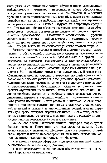 Размеры налогов, выплат и штрафов должны устанавливаться такими, чтобы, с одной стороны, стимулировать деятельность по снижению экологических рисков на предприятиях, а с другой — не подорвать их ресурсные возможности и конкурентоспособность, поскольку их высокий рыночный потенциал является экономической базой регионального развития. Проблема оценки этих размеров в РФ — особенно острая в настоящее время. В связи с несбалансированностью народного хозяйства высокий уровень эко-лого-экономических рисков в ряде регионов требует незамедлительного вложения значительных средств в систему региональной и производственной безопасности. Однако источники этих средств ограничены из-за низкой прибыльности экономики, наличия проблем, связанных с необходимостью осуществления радикальных перемен в народном хозяйстве и повышения жизненного уровня населения. В этих условиях, например, многие предприятия при использовании принятых в развитых странах уровней платежей и санкций за антропогенные воздействия на окружающую среду окажутся нерентабельными. Кроме того, ограниченные материальные ресурсы являются часто малоэффективными для защиты окружающей среды и населения.