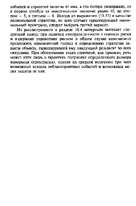 Из рассмотренного в разделе 10.4 материала вытекает следующий вывод: при наличии неопределенности в оценках риска и издержках управления риском в общем случае невозможно предложить однозначный подход к определению стратегии защиты объекта, гарантирующей ему наилучший результат во всех ситуациях. При обосновании таких стратегий, как правило, речь может идти лишь о гарантиях получения определенного размера выигрыша (проигрыша), оценке их средней величины при всех возможных исходах неблагоприятных событий и возможных мерах защиты от них.