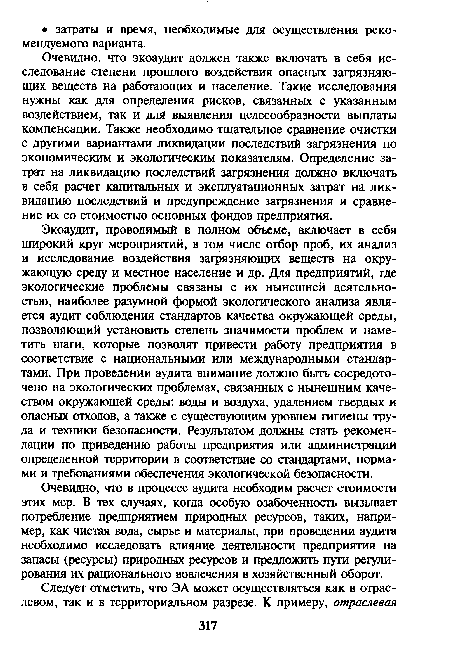 Экоаудит, проводимый в полном объеме, включает в себя широкий круг мероприятий, в том числе отбор проб, их анализ и исследование воздействия загрязняющих веществ на окружающую среду и местное население и др. Для предприятий, где экологические проблемы связаны с их нынешней деятельностью, наиболее разумной формой экологического анализа является аудит соблюдения стандартов качества окружающей среды, позволяющий установить степень значимости проблем и наметить шаги, которые позволят привести работу предприятия в соответствие с национальными или международными стандартами. При проведении аудита внимание должно быть сосредоточено на экологических проблемах, связанных с нынешним качеством окружающей среды: воды и воздуха, удалением твердых и опасных отходов, а также с существующим уровнем гигиены труда и техники безопасности. Результатом должны стать рекомендации по приведению работы предприятия или администрации определенной территории в соответствие со стандартами, нормами и требованиями обеспечения экологической безопасности.