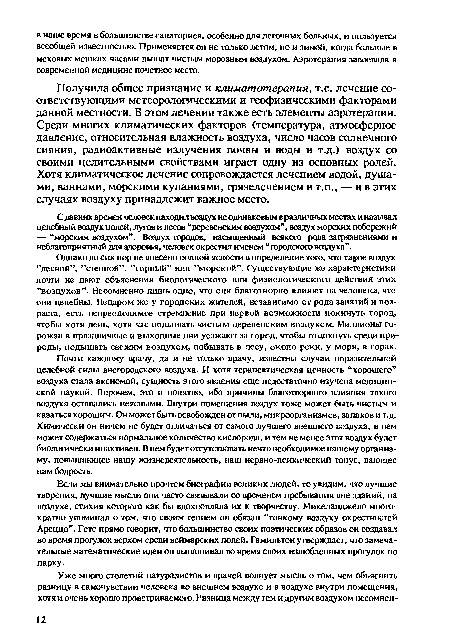 Получила общее признание и климатотерапия, т.е. лечение соответствующими метеорологическими и геофизическими факторами данной местности. В этом лечении также есть элементы аэротерапии. Среди многих климатических факторов (температура, атмосферное давление, относительная влажность воздуха, число часов солнечного сияния, радиоактивные излучения почвы и воды и т.д.) воздух со своими целительными свойствами играет одну из основных ролей. Хотя климатическое лечение сопровождается лечением водой, душами, ваннами, морскими купаниями, грязелечением и т.п., — ив этих случаях воздуху принадлежит важное место.