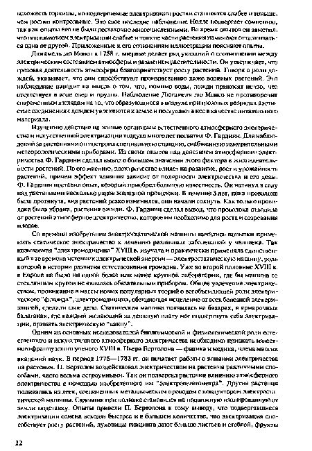 Изучению действия на живые организмы естественного атмосферного электричества и искусственной электризации воздуха много лет посвятил Ф. Гардини. Для наблюдений за растениями он построил специальную станцию, снабженную измерительными метеорологическими приборами. Из своих опытов над действием атмосферного электричества Ф. Гардини сделал вывод о большом значении этого фактора в жизнедеятельности растений. По его мнению, электричество влияет на развитие, рост и урожайность растений, причем эффект влияния зависит от полярности электричества и его дозы, ф. Гардини поставил опыт, который приобрел большую известность. Он натянул в саду над растениями несколько рядов железной проволоки. В течение 3 лет, пока проволока была протянута, вид растений резко изменился, они начали сохнуть. Как только проволока была убрана, растения ожили. Ф. Гардини сделал вывод, что проволока отводила от растений атмосферное электричество, которое им необходимо для роста и созревания плодов.