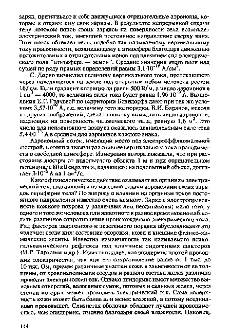 С. Дорно вычислил величину вертикального тока, протекающего через находящегося на земле под открытым небом человека ростом 165 см. Если градиент потенциала равен 500 В/м, а число аэроионов в 1 см — 4000, то величина силы тока будет равна 1,96-10 А. Вычисления Е.Г. Грачевой по территории Бенндорфа дают при тех же условиях 3,57 10’9 А, т.е. величину того же порядка. В.И. Баранов, исходя из других соображений, сделал попытку вычислить число аэроионов, падающих на поверхность человеческого тела, равную 1,6 м2. Это число для неподвижного воздуха оказалось эквивалентным силе тока 5,4 -10 А в среднем для аэроионов каждого знака.