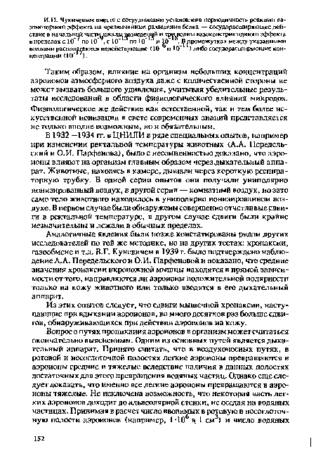 В 1932—1934 гг. в ЦНИЛИ в ряде специальных опытов, например при изменении ректальной температуры животных (A.A. Передель-ский и О.И. Парфенова), было с несомненностью доказано, что аэроионы влияют на организм главным образом через дыхательный аппарат. Животные, находясь в камере, дышали через короткую респираторную трубку. В одной серии опытов они получали униполярно ионизированный воздух, в другой серии — комнатный воздух, но зато само тело животного находилось в униполярно ионизированном воздухе. В первом случае были обнаружены совершенно отчетливые сдвиги в ректальной температуре, в другом случае сдвиги были крайне незначительны и лежали в обычных пределах.