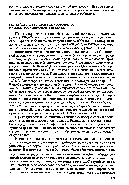 Мимо этой громадной поверхности, периодически бомбардируемой аэроионами, непрерывным потоком бежит кровь — дисперсная система, энергия которой связана с развитием ее поверхности. Эритроциты играют в газообмене основную роль. Поверхность одного эритроцита равна 109,46 мкм . Общая поверхность эритроцитов в 5 л крови равна примерно 2750 м2, т.е. почти в 1500 раз больше, чем поверхность человеческого тела. Поверхность эритроцитов, находящихся в каждый данный момент в легочных капиллярах, составляет около 130 м2. Благодаря близкому совпадению диаметра капилляра (8— 9 мкм) с диаметром эритроцита (в среднем 7,5 мкм) последние проходят по капилляру поодиночке и соприкасаются с его стенками. Это облегчает диффузию газов и способствует эффективному использованию поверхности эритроцита. В том направлении действует беспрерывное вращение эритроцита в токе крови и резкое замедление скорости тока крови в капиллярах, доходящей до 0,5 мм/с. Таким образом, 2750 м поверхности эритроцитов вплотную соприкасаются с тончайшею преградой, через поры которой происходит газообмен и к которой притекают электрические заряды (А.Л. Чижевский, 1944).