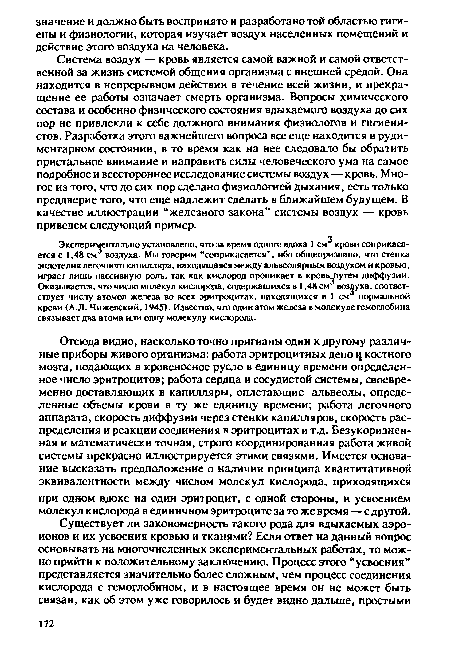 Экспериментально установлено, что за время одного вдоха 1 см крови соприкасается с 1,48 см воздуха. Мы говорим “соприкасается”, ибо общепризнано, что стенка эндотелия легочного капилляра, находящаяся между альвеолярным воздухом и кровью, играет лишь пассивную роль, так как кислород проникает в кровьЛ1утем диффузии. Оказывается, что число молекул кислорода, содержащихся в 1,48 см воздуха, соответствует числу атомов железа во всех эритроцитах, находящихся в 1 см нормальной крови (А.Л. Чижевский, 1945). Известно, что один атом железа в молекуле гемоглобина связывает два атома или одну молекулу кислорода.