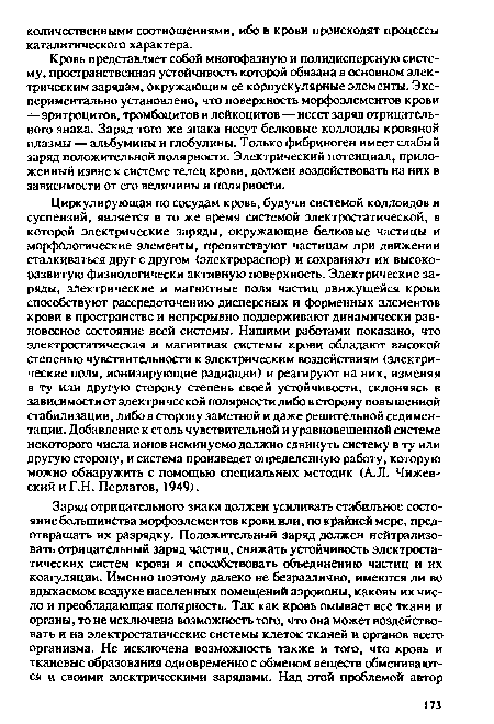 Циркулирующая по сосудам кровь, будучи системой коллоидов и суспензий, является в то же время системой электростатической, в которой электрические заряды, окружающие белковые частицы и морфологические элементы, препятствуют частицам при движении сталкиваться друг с другом (электрораспор) и сохраняют их высокоразвитую физиологически активную поверхность. Электрические заряды, электрические и магнитные поля частиц движущейся крови способствуют рассредоточению дисперсных и форменных элементов крови в пространстве и непрерывно поддерживают динамически равновесное состояние всей системы. Нашими работами показано, что электростатическая и магнитная системы крови обладают высокой степенью чувствительности к электрическим воздействиям (электрические поля, ионизирующие радиации) и реагируют на них, изменяя в ту или другую сторону степень своей устойчивости, склоняясь в зависимости от электрической полярности либо в сторону повышенной стабилизации, либо в сторону заметной и даже решительной седиментации. Добавление к столь чувствительной и уравновешенной системе некоторого числа ионов неминуемо должно сдвинуть систему в ту или другую сторону, и система произведет определенную работу, которую можно обнаружить с помощью специальных методик (А.Л. Чижевский и Г.Н. Перлатов, 1949).