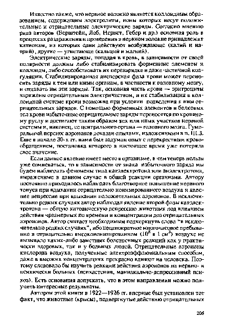 Если данное явление имеет место в организме, в чем теперь нельзя уже сомневаться, то в зависимости от знака избыточного заряда мы будем наблюдать феномены типа катэлектротона или анэлектротона, выраженные в данном случае в общей реакции организма. Автору постоянно приходилось наблюдать благотворное повышение нервного тонуса при вдыхании отрицательно ионизированного воздуха и явление депрессии при вдыхании положительных аэроионов. В исключительно редких случаях автор наблюдал явление второй фазы катэлектротона — общую католическую депрессию животных под влиянием действия чрезмерных по времени и концентрации доз отрицательных аэроионов. Автор считает необходимым подчеркнуть слова “в исключительно редких случаях”, ибо неоднократное многочасовое пребывание в отрицательно высокоионизированном (108 в 1 см3) воздухе не вызывало каких-либо заметных болезненных реакций как у практически здоровых, так и у больных людей. Отрицательные аэроионы кислорода воздуха, полученные электроэффлювиальным способом, даже в высоких концентрациях прекрасно влияют на человека. Поэтому следовало бы изучить реакции действия аэроионов на нервно- и психически больных (психастения, маниакально-депрессивный психоз) . Есть основания допускать, что в этом направлении можно получить интересные результаты.