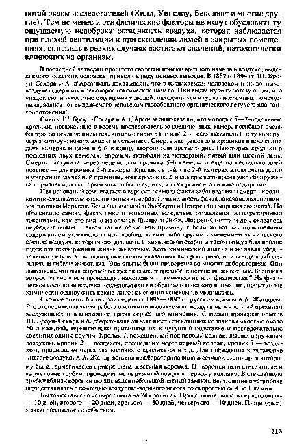 Схожие опыты были произведены в 1895—1897 гг. русским врачом A.A. Жандром. Его экспериментальная работа о влиянии выдыхаемого воздуха на животный организм заслуживает и в настоящее время серьезного внимания. С целью проверки опытов Ш. Броун-Секара и А. д’Арсонналя он взял шесть стеклянных колпаков емкостью около 60 л каждый, герметически привинтил их к чугунной подставке и последовательно соединил один с другим. Кролик У, помещенный под первый колпак, дышал наружным воздухом, кролик 2 — воздухом, прошедшим через первый колпак, кролик 3 — воздухом, прошедшим через два колпака с кроликами и т.д. Для подведения к установке чистого воздуха. A.A. Жандр вставил в лабораторное окно жестяной цилиндр, к которому была герметически прикреплена жестяная воронка. От воронки шли стеклянные и каучуковые трубки, проводившие наружный воздух к первому колпаку. В стеклянную трубку вблизи воронки вкладывался небольшой ватный тампон. Вентиляция в установке осуществлялась с помощью воздушно-водяного насоса со скоростью от 4 до 1 л/мин.