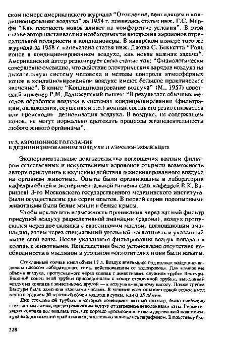 Экспериментальные доказательства поглощения ватным фильтром естественных и искусственных аэроионов открыли возможность автору приступить к изучению действия дезионизированного воздуха на организм животных. Опыты были организованы в лаборатории кафедры общей и экспериментальной гигиены (зав. кафедрой В.К. Ва-рищев) 3-го Московского государственного медицинского института. Были осуществлены две серии опытов. В первой серии подопытными животными были белые мыши и белые крысы.