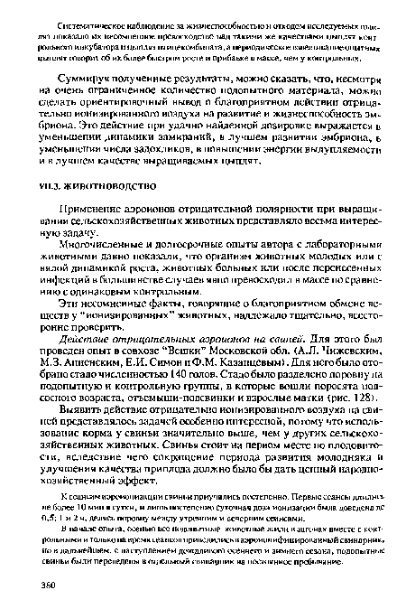 Выявить действие отрицательно ионизированного воздуха на свиней представлялось задачей особенно интересной, потому что использование корма у свиньи значительно выше, чем у других сельскохозяйственных животных. Свинья стоит на первом месте по плодовитости, вследствие чего сокращение периода развития молодняка и улучшения качества приплода должно было бы дать ценный народнохозяйственный эффект.