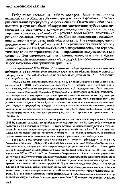 Туберкулез легких. В 1925 г. автором были предприняты исследования в области действия отрицательных аэроионов на экспериментальный туберкулез у морских свинок. Опыты дали обнадеживающий результат: было обнаружено торможение туберкулезного процесса по сравнению с контролем, отсутствие падения аппетита, хорошая моторика, увеличение процента гемоглобина, замедление реакции оседания эритроцитов и др. Свинки подвергались воздействию аэроионов отрицательной полярности по 4 ч ежедневно, число аэроионов — 210 в 1 см воздуха. При сравнении течения болезни у ионизируемых и контрольных свинок было установлено, что терапевтическое влияние отрицательно ионизированного воздуха состоит вне сомнения. Это влияние выразилось, по-видимому, не в прямом бактерицидном действии ионизированного воздуха, а в постоянной мобилизации защитных сил организма (рис. 137).