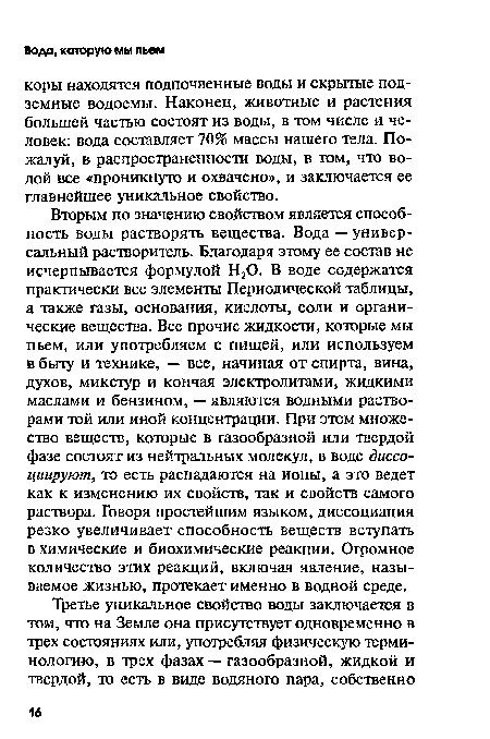 Вторым по значению свойством является способность воды растворять вещества. Вода — универсальный растворитель. Благодаря этому ее состав не исчерпывается формулой Н20. В воде содержатся практически все элементы Периодической таблицы, а также газы, основания, кислоты, соли и органические вещества. Все прочие жидкости, которые мы пьем, или употребляем с пищей, или используем в быту и технике, — все, начиная от спирта, вина, духов, микстур и кончая электролитами, жидкими маслами и бензином, — являются водными растворами той или иной концентрации. При этом множество веществ, которые в газообразной или твердой фазе состоят из нейтральных молекул, в воде диссоциируют, то есть распадаются на ионы, а это ведет как к изменению их свойств, так и свойств самого раствора. Говоря простейшим языком, диссоциация резко увеличивает способность веществ вступать в химические и биохимические реакции. Огромное количество этих реакций, включая явление, называемое жизнью, протекает именно в водной среде.