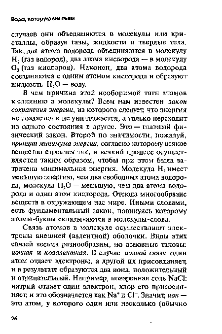 В чем причина этой необоримой тяги атомов к слиянию в молекулы? Всем нам известен закон сохранения энергии, из которого следует, что энергия не создается и не уничтожается, а только переходит из одного состояния в другое. Это — главный физический закон. Второй по значимости, пожалуй, принцип минимума энергии, согласно которому всякое вещество строится так, и всякий процесс осуществляется таким образом, чтобы при этом была затрачена минимальная энергия. Молекула Н2 имеет меньшую энергию, чем два свободных атома водорода, молекула Н20 — меньшую, чем два атома водорода и один атом кислорода. Отсюда многообразие веществ в окружающем нас мире. Иными словами, есть фундаментальный закон, повинуясь которому атомы-буквы складываются в молекулы-слова.