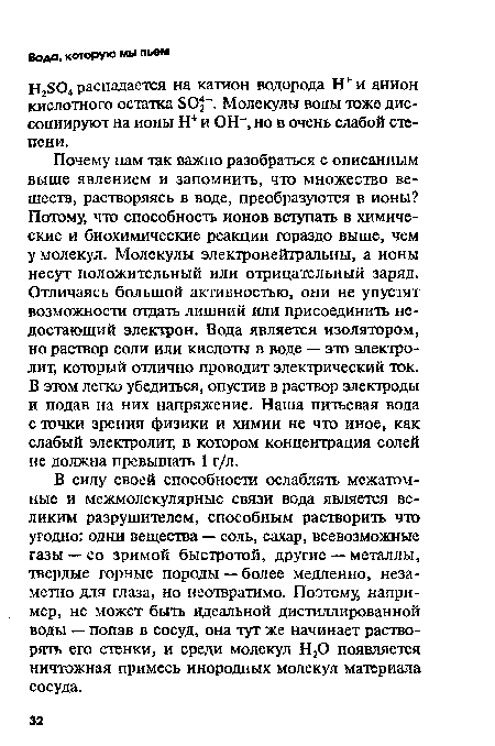 Почему нам так важно разобраться с описанным выше явлением и запомнить, что множество веществ, растворяясь в воде, преобразуются в ионы? Потому, что способность ионов вступать в химические и биохимические реакции гораздо выше, чем у молекул. Молекулы электронейтральны, а ионы несут положительный или отрицательный заряд. Отличаясь большой активностью, они не упустят возможности отдать лишний или присоединить недостающий электрон. Вода является изолятором, но раствор соли или кислоты в воде — это электролит, который отлично проводит электрический ток. В этом легко убедиться, опустив в раствор электроды и подав на них напряжение. Наша питьевая вода с точки зрения физики и химии не что иное, как слабый электролит, в котором концентрация солей не должна превышать 1 г/л.