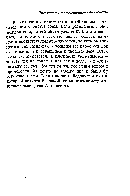 В заключение напомню еще об одном замечательном свойстве воды. Если расплавить любое твердое тело, то его объем увеличится, а это означает; что плотность всех твердых тел больше плотности соответствующих жидкостей, то есть они тонут в своих расплавах. У воды же все наоборот! При охлаждении и превращении в твердую фазу объем воды увеличивается, а плотность уменьшается — то есть лед не тонет, а плавает в воде. В противном случае, если бы лед тонул, все наши водоемы промерзали бы зимой до самого дна и были бы безжизненными. В том числе и Ледовитый океан, который являлся бы такой же многокилометровой толщей льдов, как Антарктида.