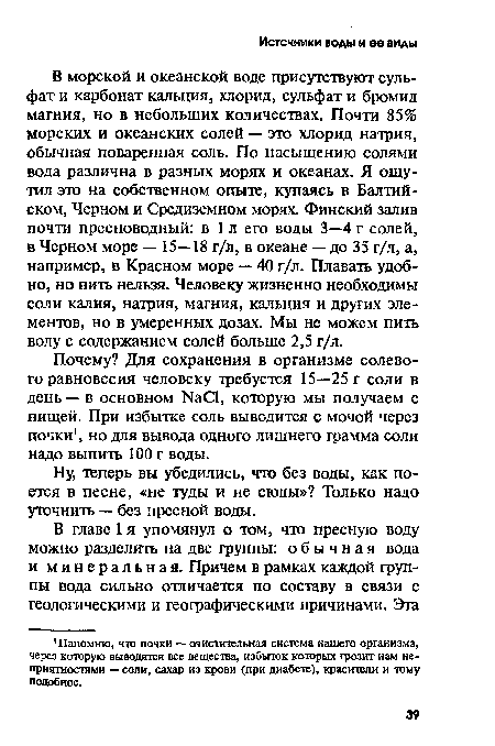 В морской и океанской воде присутствуют сульфат и карбонат кальция, хлорид, сульфат и бромид магния, но в небольших количествах. Почти 85% морских и океанских солей — это хлорид натрия, обычная поваренная соль. По насыщению солями вода различна в разных морях и океанах. Я ощутил это на собственном опыте, купаясь в Балтийском, Черном и Средиземном морях. Финский залив почти пресноводный: в 1 л его воды 3—4 г солей, в Черном море — 15—18 г/л, в океане — до 35 г/л, а, например, в Красном море — 40 г/л. Плавать удобно, но пить нельзя. Человеку жизненно необходимы соли калия, натрия, магния, кальция и других элементов, но в умеренных дозах. Мы не можем пить воду с содержанием солей больше 2,5 г/л.