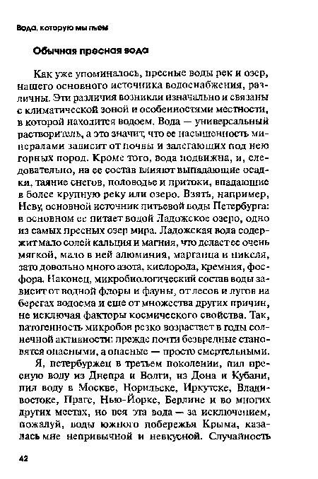 Как уже упоминалось, пресные воды рек и озер, нашего основного источника водоснабжения, различны. Эта различия возникли изначально и связаны с климатической зоной и особенностями местности, в которой находится водоем. Вода — универсальный растворитель, а это значит, что ее насыщенность минералами зависит от почвы и залегающих под нею горных пород. Кроме того, вода подвижна, и, следовательно, на ее состав влияют выпадающие осадки, таяние снегов, половодье и притоки, впадающие в более крупную реку или озеро. Взять, например, Неву, основной источник питьевой воды Петербурга: в основном ее питает водой Ладожское озеро, одно из самых пресных озер мира. Ладожская вода содержит мало солей кальция и магния, что делает ее очень мягкой, мало в ней алюминия, марганца и никеля, зато довольно много азота, кислорода, кремния, фосфора. Наконец, микробиологический состав воды зависит от водной флоры и фауны, от лесов и лугов на берегах водоема и еще от множества других причин, не исключая факторы космического свойства. Так, патогенность микробов резко возрастает в годы солнечной активности: прежде почти безвредные становятся опасными, а опасные — просто смертельными.