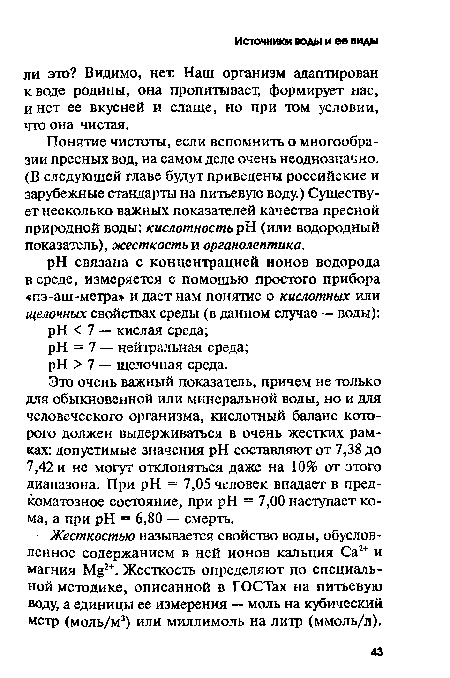 Это очень важный показатель, причем не только для обыкновенной или минеральной воды, но и для человеческого организма, кислотный баланс которого должен выдерживаться в очень жестких рамках: допустимые значения pH составляют от 7,38 до 7,42 и не могут отклоняться даже на 10% от этого диапазона. При pH = 7,05 человек впадает в пред-коматозное состояние, при pH = 7,00 наступает кома, а при pH = 6,80 — смерть.