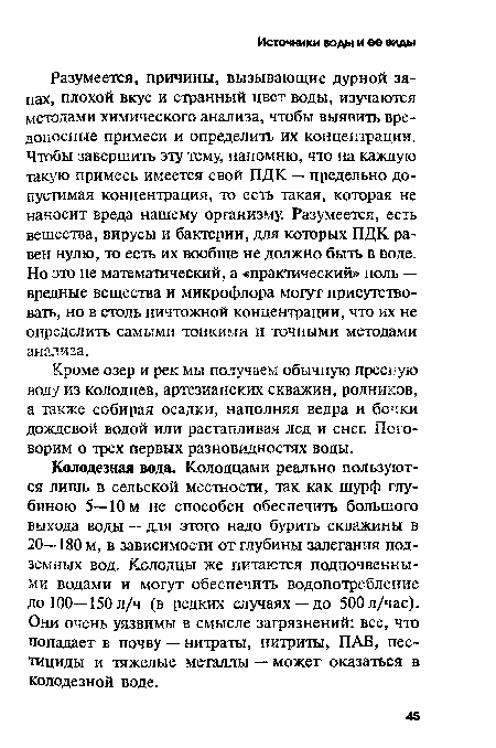 Колодезная вода. Колодцами реально пользуются лишь в сельской местности, так как шурф глубиною 5—10 м не способен обеспечить большого выхода воды — для этого надо бурить скважины в 20—180 м, в зависимости от глубины залегания подземных вод. Колодцы же питаются подпочвенными водами и могут обеспечить водопотребление до 100—150 л/ч (в редких случаях —до 500 л/час). Они очень уязвимы в смысле загрязнений: все, что попадает в почву — нитраты, нитриты, ПАВ, пестициды и тяжелые металлы — может оказаться в колодезной воде.