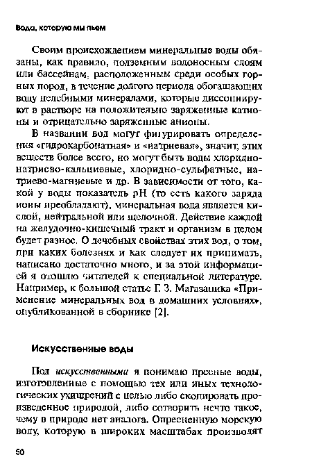 В названии вод могут фигурировать определения «гидрокарбонатная» и «натриевая», значит, этих веществ более всего, но могут быть воды хлоридно-натриево-кальциевые, хлоридно-сульфатные, натриево-магниевые и др. В зависимости от того, какой у воды показатель pH (то есть какого заряда ионы преобладают), минеральная вода является кислой, нейтральной или щелочной. Действие каждой на желудочно-кишечный тракт и организм в целом будет разное. О лечебных свойствах этих вод, о том, при каких болезнях и как следует их принимать, написано достаточно много, и за этой информацией я отошлю читателей к специальной литературе. Например, к большой статье Г. 3. Магазаника «Применение минеральных вод в домашних условиях», опубликованной в сборнике [2].