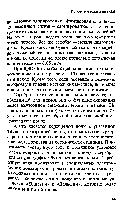 А что касается серебряной воды с указанной выше концентрацией ионов, то ее можно пить регулярно и постоянно (например, ее пьют космонавты в период дежурства на космической станции). Приготовить серебряную воду в домашних условиях весьма непросто. Если настаивать воду в серебряном сосуде, эффект будет незначительным. Серебряную воду производят в специальных электрических ионаторах и продают в магазинах (хотя тут возможны сомнения — в самом ли деле она серебряная). Ее также можно получить с помощью установок «Пингвин» и «Дельфин», которые будут описаны в пятой главе.