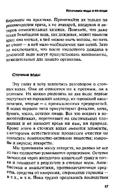 Эту главу я хочу закончить разговором о сточных водах. Они не относятся ни к пресным, ни к соленым. Их можно разделить на два вида: первые поступают из городских квартир, из городской канализации, вторые — с промышленных предприятий. В водах первого типа присутствуют фекалии, моча, бумага, мыло, остатки пищи. Все это оседает в водоотстойниках, перегнивает на специальных площадках и не наносит вреда ни нам, ни природе. Кроме этого в сточных водах имеются элементы, с которыми естественным процессам очистки не совладать: повехностно-активные вещества; микробы и вирусы; лекарства.