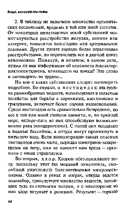 Но кое о каких субстанциях следует поговорить подробнее. Во-первых, о пестицидах: эта группа разнообразных веществ, используемых в сельском хозяйстве для борьбы с сорняками, насекомыми и грызунами, включает более сорока наименований. Среди пестицидов есть сравнительно безвредные, но все в той или иной степени ядовиты, и, по крайней мере, четыре-пять из них способствуют возникновению рака (канцерогенны). С полей они попадают в водные бассейны, а оттуда могут проникнуть в питьевую воду. Если концентрации самых опасных пестицидов очень малы, порядка нанограмм-микрограмм на литр, они не наносят нам вреда — организм с ними справляется.