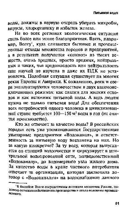 Не во всех регионах экологическая ситуация столь более или менее благоприятная. Взять, например, Волгу , куда сливаются бытовые и промышленные отходы множества городов и предприятий, а в результате получается «компот» из тысяч веществ, очень вредных, просто вредных, нейтральных и таких, чья вредоносность или нейтральность еще наукой не изучена и даже их ПДК не установлена. Подобная ситуация существует на многих реках Европы и Америки. К сожалению, реки и озера эксплуатируются человечеством в двух взаимоисключающих режимах: как свалки для жидких отходов и как источник питьевой воды. А ведь людям нужна не только питьевая вода! Для обеспечения всех потребностей одного человека в цивилизованной стране требуется 100—150 м3 воды в год (не считая производства).