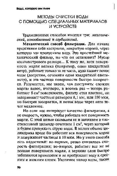 Механический способ фильтрации. Для начала представим себе кастрюлю, накрытую марлей, через которую мы пропускаем воду. Это простейший механический фильтр, но что он остановит? Мусор миллиметрового размера... К тому же, хотя поверхность марли велика (например, один квадратный метр), работает только та ее часть, куда падает поток воды (допустим, сечением один квадратный сантиметр), и эта частица поверхности быстро засоряется. Разумеется, мы знаем, как поступить: сложим марлю вдвое, вчетверо, в восемь раз — теперь работают 8 см2 поверхности, фильтр стал плотнее, он задерживает частицы размером 0,1 мм, или 100 мкм, но быстрее засоряется, и поток воды через него течет медленнее.