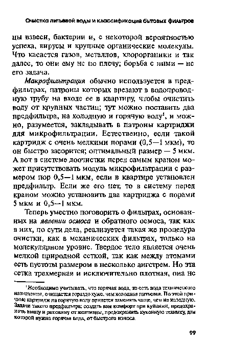 Макрофильтрация обычно используется в пред-фильтрах, патроны которых врезают в водопроводную трубу на входе ее в квартиру, чтобы очистить воду от крупных частиц; тут можно поставить два предфильтра, на холодную и горячую воду , и можно, разумеется, закладывать в патроны картриджи для микрофильтрации. Естественно, если такой картридж с очень мелкими порами (0,5—1 мкм), то он быстро засорится; оптимальный размер — 5 мкм. А вот в системе доочистки перед самым краном может присутствовать модуль микрофильтрации с размером пор 0,5—1 мкм, если в квартире установлен предфильтр. Если же его нет, то в систему перед краном можно установить два картриджа с порами 5 мкм и 0,5—1 мкм.