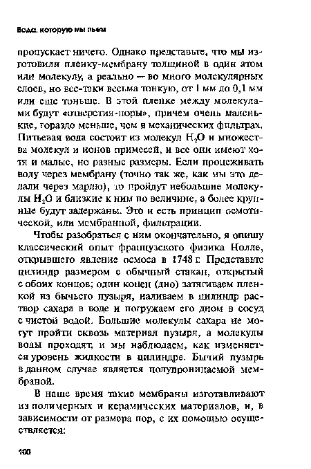 Чтобы разобраться с ним окончательно, я опишу классический опыт французского физика Нолле, открывшего явление осмоса в 1748 г. Представьте цилиндр размером с обычный стакан, открытый с обоих концов; один конец (дно) затягиваем пленкой из бычьего пузыря, наливаем в цилиндр раствор сахара в воде и погружаем его дном в сосуд с чистой водой. Большие молекулы сахара не могут пройти сквозь материал пузыря, а молекулы воды проходят, и мы наблюдаем, как изменяется уровень жидкости в цилиндре. Бычий пузырь в данном случае является полупроницаемой мембраной.