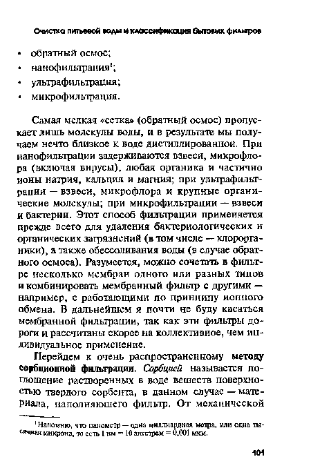 Самая мелкая «сетка» (обратный осмос) пропускает лишь молекулы воды, и в результате мы получаем нечто близкое к воде дистиллированной. При нанофилырации задерживаются взвеси, микрофлора (включая вирусы), любая органика и частично ионы натрия, кальция и магния; при ультрафильтрации — взвеси, микрофлора и крупные органические молекулы; при микрофильтрации — взвеси и бактерии. Этот способ фильтрации применяется прежде всего для удаления бактериологических и органических загрязнений (в том числе — хлорорга-ники), а также обессоливания воды (в случае обратного осмоса). Разумеется, можно сочетать в фильтре несколько мембран одного или разных типов и комбинировать мембранный фильтр с другими — например, с работающими по принципу ионного обмена. В дальнейшем я почти не буду касаться мембранной фильтрации, так как эти фильтры дороги и рассчитаны скорее на коллективное, чем индивидуальное применение.