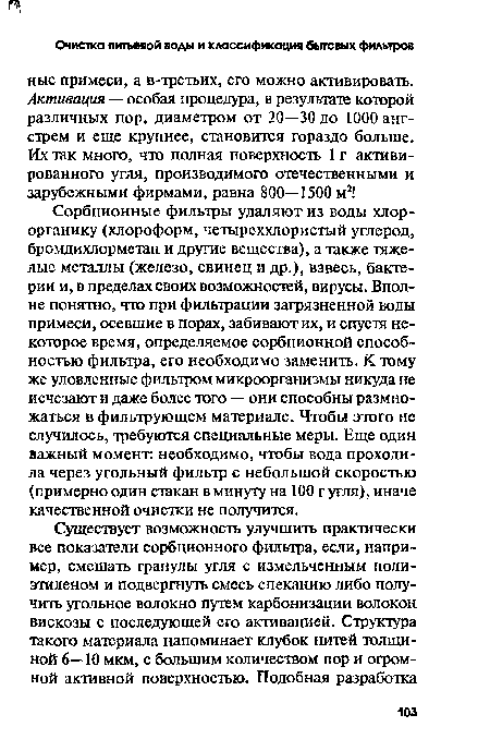 Сорбционные фильтры удаляют из воды хлор-органику (хлороформ, четыреххлористый углерод, бромдихлорметан и другие вещества), а также тяжелые металлы (железо, свинец и др.), взвесь, бактерии и, в пределах своих возможностей, вирусы. Вполне понятно, что при фильтрации загрязненной воды примеси, осевшие в порах, забивают их, и спустя некоторое время, определяемое сорбционной способностью фильтра, его необходимо заменить. К тому же уловленные фильтром микроорганизмы никуда не исчезают и даже более того — они способны размножаться в фильтрующем материале. Чтобы этого не случилось, требуются специальные меры. Еще один важный момент, необходимо, чтобы вода проходила через угольный фильтр с небольшой скоростью (примерно один стакан в минуту на 100 г угля), иначе качественной очистки не получится.