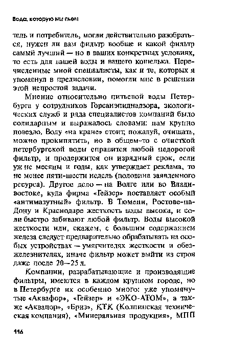 Мнение относительно питьевой воды Петербурга у сотрудников Горсанэпиднадзора, экологических служб и ряда специалистов компаний было солидарным и выражалось словами: нам крупно повезло. Воду «на кране» стоит, пожалуй, очищать, можно прокипятить, но в общем-то с очисткой петербургской воды справится любой недорогой фильтр, и продержится он изрядный срок, если уж не месяцы и годы, как утверждает реклама, то не менее пяти-шести недель (половина заявленного ресурса). Другое дело — на Волге или во Владивостоке, куда фирма «Гейзер» поставляет особый «антимазутный» фильтр. В Тюмени, Ростове-на-Дону и Краснодаре жесткость воды высока, и соли быстро забивают любой фильтр. Воды высокой жесткости или, скажем, с большим содержанием железа следует предварительно обрабатывать на особых устройствах — умягчителях жесткости и обез-железнителях, иначе фильтр может выйти из строя даже после 20—25 л.