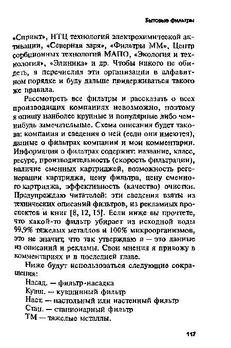 Рассмотреть все фильтры и рассказать о всех производящих компаниях невозможно, поэтому я опишу наиболее крупные и популярные либо чем-нибудь замечательные. Схема описания будет такова: компания и сведения о ней (если они имеются), данные о фильтрах компании и мои комментарии. Информация о фильтрах содержит: название, класс, ресурс, производительность (скорость фильтрации), наличие сменных картриджей, возможность регенерации картриджа, цену фильтра, цену сменного картриджа, эффективность (качество) очистки. Предупреждаю читателей: эти сведения взяты из технических описаний фильтров, из рекламных проспектов и книг [8,12, 15]. Если ниже вы прочтете, что какой-то фильтр убирает из исходной воды 99,9% тяжелых металлов и 100% микроорганизмов, это не значит; что так утверждаю я — это данные из описаний и рекламы. Свои мнения я привожу в комментариях и в последней главе.