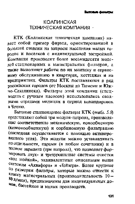 Бытовые стационарные фильтры КТК (табл. 5.8) представляют собой три модуля-патрона, производящие соответственно механическую, ионообменную (катионообменную) и сорбционную фильтрацию (последняя осуществляется с помощью активированного угля). Эти модули можно устанавливать по отдельности, парами (в любом сочетании) и в полном варианте (три патрона), что позволяет формировать двух- и трехуровневые системы очистки «под мойкой», эквивалентные описанным выше системам «Аквафора» и «Гейзера». Более крупные По размерам фильтры, которые можно отнести к лассу магистральных (производительность 10— л/мин), предназначены для индивидуальных до-Мов> бассейнов и малых производств.