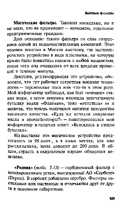 Девушка, рекламирующая это устройство, объясняла, что тут работает секретная военная технология — торсионные поля или что-то в этом роде. Мой информатор наблюдал, как был «очищен» стакан воды, а затем девушка извлекла запечатанную бутылку водки «Флагман», тоже «очистила» ее и заявила, что теперь получился напиток невероятно высокого качества. «Куда же исчезли сивушные масла и ароматизаторы?» — поинтересовался мой информатор и получил ответ. «Всосались в стекло бутылки».