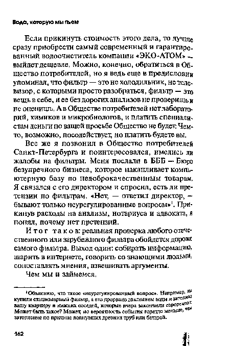 Если прикинуть стоимость этого дела, то лучше сразу приобрести самый современный и гарантированный водоочиститель компании «ЭКО-АТОМ» — выйдет дешевле. Можно, конечно, обратиться в Общество потребителей, но я ведь еще в предисловии упоминал, что фильтр — это не холодильник, не телевизор, с которыми просто разобраться, фильтр — это вещь в себе, и ее без дорогих анализов не проверишь и не оценишь. А в Обществе потребителей нет лабораторий, химиков и микробиологов, и платить специалистам деньги по вашей просьбе Общество не будет Чем-то, возможно, посодействует; но платить будете вы.