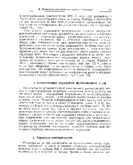 Исследование детального пространственного расположения атомов в кристаллической структуре целлюлозы можно разбить на два этапа: первый — определение геометрической конформации изолированной цепи; второй — установление взаимного расположения соседних цепей. Некоторые полиморфные формы целлюлозы могут отличаться друг от друга в обоих отношениях (разд. I, В.2). Поскольку конформация и размеры молекул в растворе (разд. II, Ж) не обязательно такие же, как и в твердом состоянии, изучение кристаллической структуры соответствующих олигосахаридов представляет важный источник для понимания стереохимии целлюлозы. При перенесении закономерностей, полученных для пизкомолеку-лярных соединений, на полимеры следует соблюдать осторожность, однако структурный анализ полимеров, макромолекулы которых построены из остатков p-d-глюкозы, позволит уточнить действительную структуру высокоупорядоченной целлюлозы.