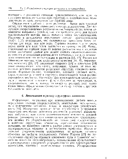 Определение сорбции других реагентов — более эмпирический метод, чем определение взаимодействия воды и целлюлозы. Для получения воспроизводимых результатов необходимо более точное соблюдение выбранных условий, чем это требуется даже для такого чувствительного метода, каким является метод влагопоглощения. Различия в результатах определения степени кристалличности (табл. 1.17) показывают, что целлюлозные препараты более доступны для воды, чем для иода. Сорбция этилата таллия очень низка почти для всех типов целлюлозных препаратов [4]. Метод, основанный на сорбции иода из водных растворов его в иодистом калии, достаточно удобей для оценки степени неупорядоченности, но зависит от изменений равновесного поглощения иода, определяемого изменением его концентрации в растворе [12, 13]. Различные химические методы, в том числе формилирование [14, 15], периодат-ное окисление [16, 17], кислотный гидролиз [18] и алкоголиз [18] дают совпадающие результаты, зависящие, однако, от того, йа-сколько действие реагентов разрушает структуру исходного материала. Формилирование, по-видимому, наиболее удобный метод характеристики различий в структуре всевозможных типов регенерированных целлюлоз. Поскольку при взаимодействии формальдегида с целлюлозой в газовой фазе набухания не происходит, и, следовательно, оно не влияет на кинетику реакций, этот метод может иметь определенные преимущества по сравнению с другими химическими методами.