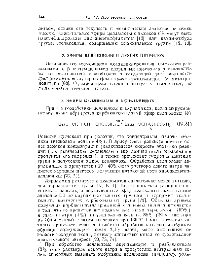 Акриламид реагирует с целлюлозой значительно менее активно, чем акрилонитрил (разд. IV, В, 1). Выход продукта реакции относительно невелик, и образующийся эфир целлюлозы имеет низкое значение СЗ по карбаминоэтильным группам и содержит значительное количество карбоксильных групп [72]. Обычный процесс получения карбаминоэтилированной хлопковой ткани заключается в том, что ее пропитывают водным раствором акриламида (50%) и едкого натра (4%) до увеличения веса на 89% (89 ч. раствора на 100 ч. ткани) и затем нагревают при 135 °С 4 мин, в течение которых протекает реакция. Свойства обработанного таким образом образца, содержащего около 2,4% азота, мало отличаются от Свойств исходной ткани, поэтому описанный метод не представляет Практического интереса [69, 73, 74].