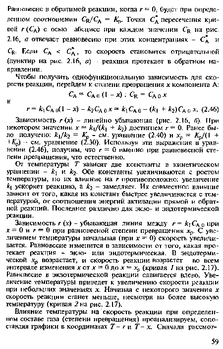 Зависимость г (х) - убывающая линия между г = к Сд 0 при х = 0 и г = 0 при равновесной степени превращения хр. С увеличением температуры начальная (при х = 0) скорость увеличивается. Равновесие изменится в зависимости от того, какая протекает реакция - экзо- или эндотермическая. В эндотермической Хр возрастает, и скорость реакции возрастет во всем интервале изменения х от х = 0 до х = хр (кривая / на рис. 2.17). Равновесие в экзотермической реакции сдвигается влево. Увеличение температуры приведет к увеличению скорости реакции при небольших значениях х. Начиная с некоторого значения х скорость реакции станет меньше, несмотря на более высокую температуру (кривая 2 на рис. 2.17).