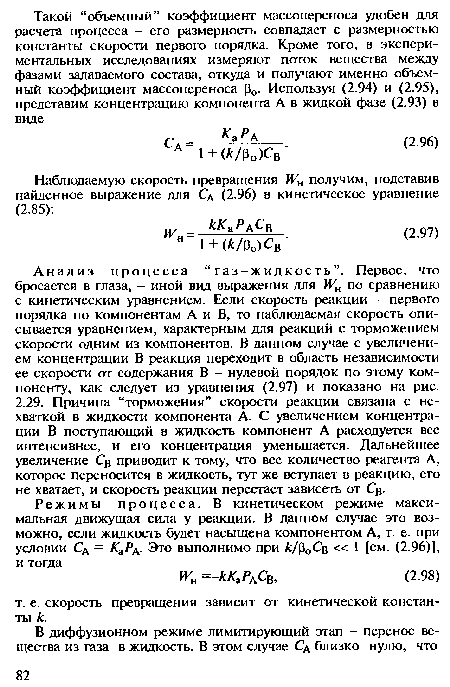 Анализ процесса “газ-жидкость”. Первое, что бросается в глаза, - иной вид выражения для ¥н по сравнению с кинетическим уравнением. Если скорость реакции - первого порядка по компонентам А и В, то наблюдаемая скорость описывается уравнением, характерным для реакций с торможением скорости одним из компонентов. В данном случае с увеличением концентрации В реакция переходит в область независимости ее скорости от содержания В - нулевой порядок по этому компоненту, как следует из уравнения (2.97) и показано на рис. 2.29. Причина “торможения” скорости реакции связана с нехваткой в жидкости компонента А. С увеличением концентрации В поступающий в жидкость компонент А расходуется все интенсивнее, и его концентрация уменьшается. Дальнейшее увеличение Св приводит к тому, что все количество реагента А, которое переносится в жидкость, тут же вступает в реакцию, его не хватает, и скорость реакции перестает зависеть от Св.