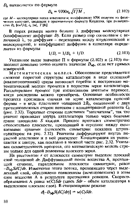 Математическая модель. Обоснование представления сложной пористой структуры катализатора в виде сплошной (квазигомогенной) среды позволяет перейти к построению математической модели процесса в пористом зерне катализатора. Рассматриваем процесс при интенсивном внешнем переносе, когда последним можно пренебречь. Основные особенности процесса проследим сначала на зерне катализатора простой формы - в виде пластинки толщиной 2/ >, омываемой с двух противоположных сторон потоком с концентрацией реагента Со (рис. 2.32). Торцевые стороны пластинки “запечатаны”, так что реагент проникает внутрь катализатора только через боковые грани площадью »У каждая. Процесс протекает симметрично относительно плоскости, проходящей в середине между омываемыми гранями (плоскость симметрии показана штрих-пунктиром на рис. 2.32). Реагенты диффундируют внутрь пористой пластинки и в ней реагируют. Концентрация их уменьшается к центру, как показано в нижней части рис. 2.32. Учитывая симметричность процесса, его математическую модель строим только для одной половины плоского зерна.