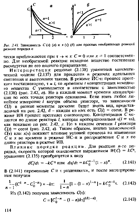 Интерпретация решения (2.138) уравнений математической модели (2.137) для процессов в режимах идеального смешения и вытеснения такова. В режиме ИС-п процесс протекает нестационарно, т = t, со временем t концентрация исходного вещества С уменьшается в соответствии с зависимостью (2.138) (рис. 2.42, а). Но в каждый момент времени концентрация во всех точках реактора одинакова. Если взять любое линейное измерение / внутри объема реактора, то зависимости С(Г) в разные моменты времени будут иметь вид, представленный на рис. 2.42, 6 - каждая из них есть C(l) = const. В режиме ИВ процесс протекает стационарно. Концентрация С меняется по длине реактора /, которая пропорциональна т(/ = ты), как показано на рис. 2.42, г. Но в каждом сечении / реактора C(t) = const (рис. 2.42, в). Таким образом, анализ зависимостей С(т) или х(т) покажет влияние условий процесса на изменение С и х во времени в режиме ИС-п и распределение С и х по длине реактора в режиме ИВ.