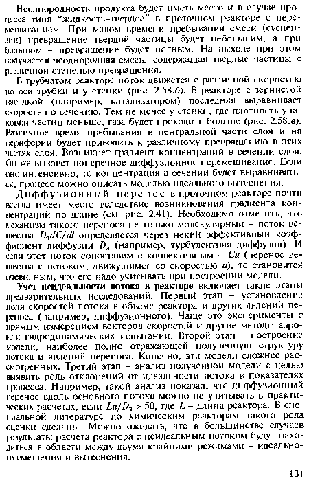 Учет неидеалыюсти потока в реакторе включает такие этапы предварительных исследований. Первый этап - установление поля скоростей потока в объеме реактора и других явлений переноса (например, диффузионного). Чаще это эксперименты с прямым измерением векторов скоростей и другие методы аэро-или гидродинамических испытаний. Второй этап - построение модели, наиболее полно отражающей полученную структуру потока и явлений переноса. Конечно, эти модели сложнее рассмотренных. Третий этап - анализ полученной модели с целью выявить роль отклонений от идеальности потока в показателях процесса. Например, такой анализ показал, что диффузионный перенос вдоль основного потока можно не учитывать в практических расчетах, если ¿н//)э > 50, где - длина реактора. В специальной литературе по химическим реакторам такого рода оценки сделаны. Можно ожидать, что в большинстве случаев результаты расчета реактора с неидеальным потоком будут находиться в области между двумя крайними режимами - идеального смешения и вытеснения.