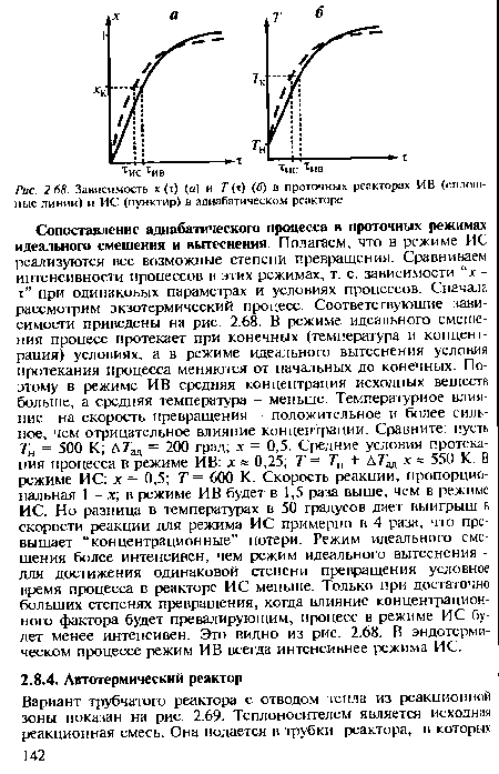 Сопоставление адиабатического процесса в проточных режимах идеального смешения и вытеснения. Полагаем, что в режиме ИС реализуются все возможные степени превращения. Сравниваем интенсивности процессов в этих режимах, т. е. зависимости “х-т” при одинаковых параметрах и условиях процессов. Сначала рассмотрим экзотермический процесс. Соответствующие зависимости приведены на рис. 2.68. В режиме идеального смешения процесс протекает при конечных (температура и концентрация) условиях, а в режиме идеального вытеснения условия протекания процесса меняются от начальных до конечных. Поэтому в режиме ИВ средняя концентрация исходных веществ больше, а средняя температура - меньше. Температурное влияние на скорость превращения - положительное и более сильное, чем отрицательное влияние концентрации. Сравните: пусть 7 = 500 К; Л 7 = 200 град; х = 0,5. Средние условия протекания процесса в режиме ИВ: х » 0,25; Т= ТИ + х « 550 К В режиме ИС: х = 0,5; Т= 600 К. Скорость реакции, пропорциональная 1 - х; в режиме ИВ будет в 1,5 раза выше, чем в режиме ИС. Но разница в температурах в 50 градусов дает выигрыш в скорости реакции для режима ИС примерно в 4 раза, что превышает “концентрационные” потери. Режим идеального смешения более интенсивен, чем режим идеального вытеснения -для достижения одинаковой степени превращения условное время процесса в реакторе ИС меньше. Только при достаточно больших степенях превращения, когда влияние концентрационного фактора будет превалирующим, процесс в режиме ИС будет менее интенсивен. Это видно из рис. 2.68. В эндотермическом процессе режим ИВ всегда интенсивнее режима ИС.