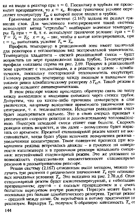 В этом реакторе можно проследить обратную связь по теплу между выходящим и входящим потоками через стенки трубок. Допустим, что по каким-либо причинам температура в слое увеличится, например вследствие временного увеличения концентрации, т. е. тепловыделения. Исходная реакционная смесь будет подогреваться сильнее. Это в свою очередь приведет к увеличению скорости реакции и дополнительному тепловыделению. Подогрев исходной смеси станет еще больше. Скорость реакции опять возрастет, и так далее - возмущение будет нарастать со временем. Прежний стационарный режим может не восстановиться, когда будет убран источник возмущения режима -увеличенная концентрация. Такое поведение процесса при возмущении режима встречалось дважды - в процессе на поверхности катализатора и в проточном реакторе идеального смешения: неустойчивый стационарный режим. Это же указывает на возможность существования множественности стационарных режимов в рассматриваемом реакторе.