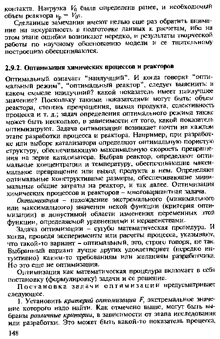 Оптимальный означает “наилучший”. И когда говорят “оптимальный режим”, “оптимальный реактор”, следует выяснить: в каком смысле наилучший? какой показатель имеет наилучшее значение? Поскольку такими показателями могут быть: объем реактора, степень превращения, выход продукта, селективность процесса и т. д.; задач определения оптимального режима также может быть несколько, в зависимости от того, какой показатель оптимизируют. Задача оптимизации возникает почти на каждом этапе разработки процесса и реактора. Например, при разработке или выборе катализатора определяют оптимальную пористую структуру, обеспечивающую максимальную скорость превращения на зерне катализатора. Выбрав реактор, определяют оптимальные концентрации и температуру, обеспечивающие максимальное превращение или выход продукта в нем. Определяют оптимальные конструктивные размеры, обеспечивающие минимальные общие затраты на реактор, и так далее. Оптимизация химических процессов и реакторов - многовариантная задача.